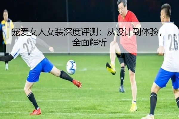 宠爱女人女装深度评测:从设计到体验,全面解析